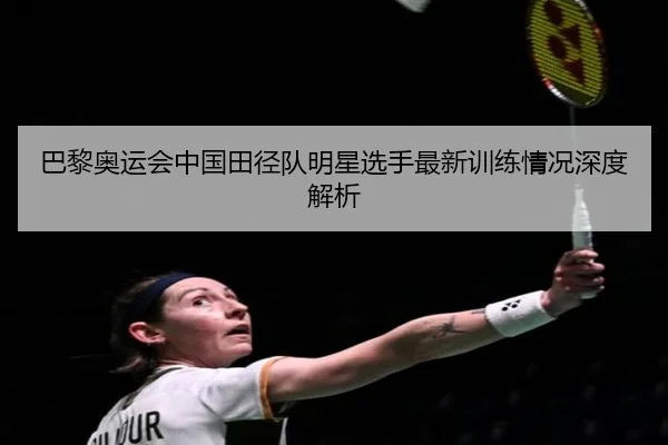 巴黎奥运会中国田径队明星选手最新训练情况深度解析