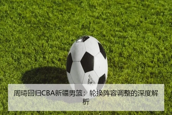 周琦回归CBA新疆男篮：轮换阵容调整的深度解析